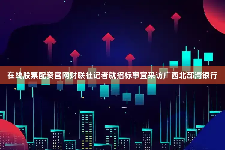 在线股票配资官网　　财联社记者就招标事宜采访广西北部湾银行
