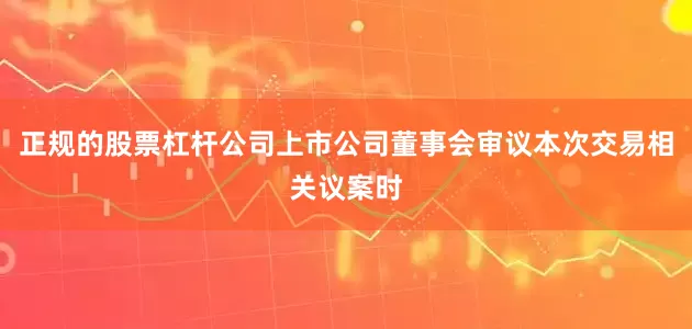 正规的股票杠杆公司上市公司董事会审议本次交易相关议案时
