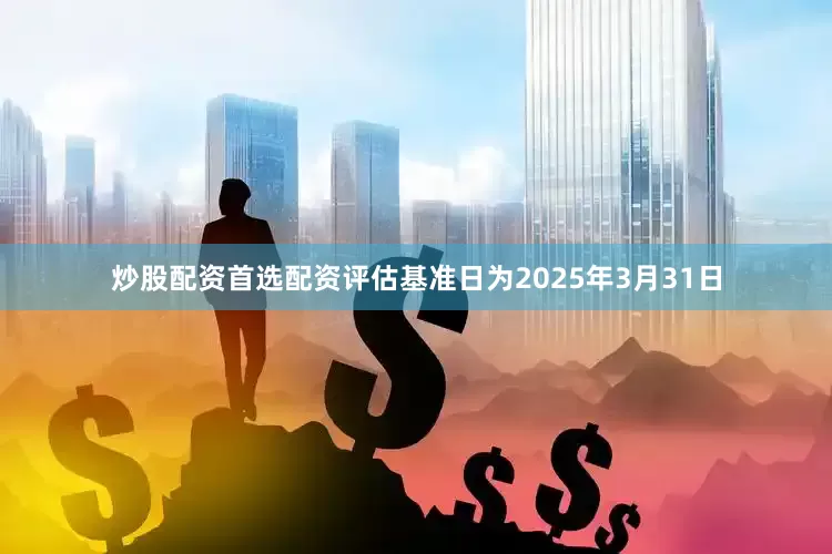炒股配资首选配资评估基准日为2025年3月31日