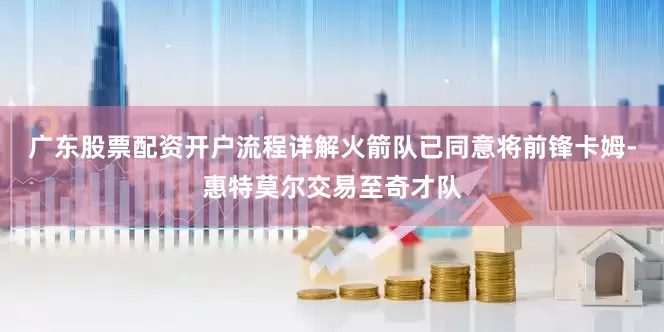 广东股票配资开户流程详解火箭队已同意将前锋卡姆-惠特莫尔交易至奇才队