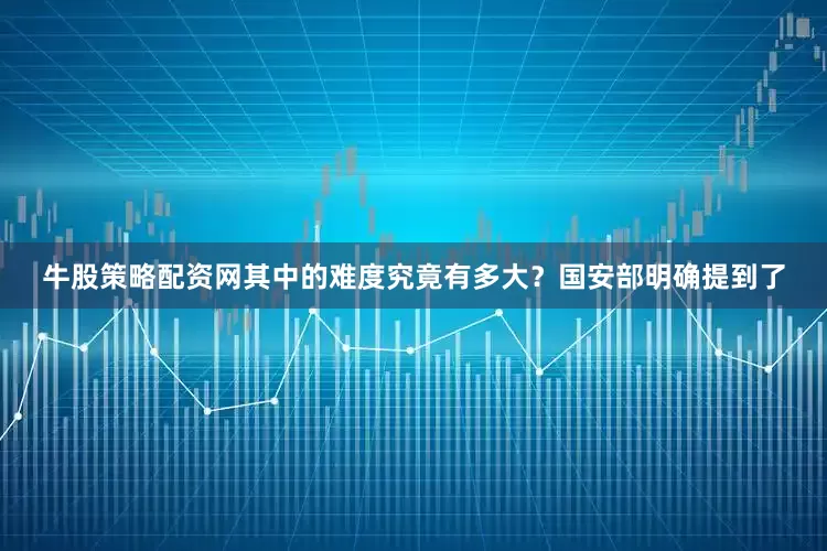 牛股策略配资网其中的难度究竟有多大？国安部明确提到了