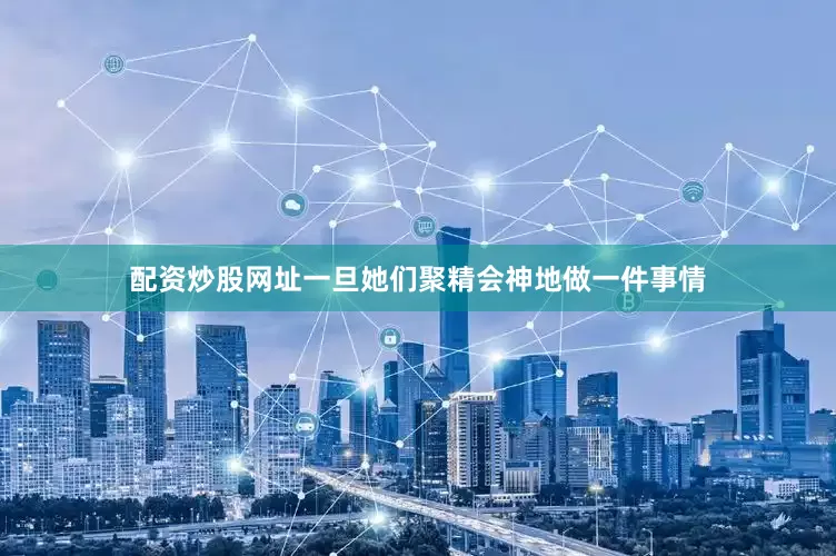 配资炒股网址一旦她们聚精会神地做一件事情