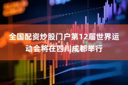 全国配资炒股门户第12届世界运动会将在四川成都举行