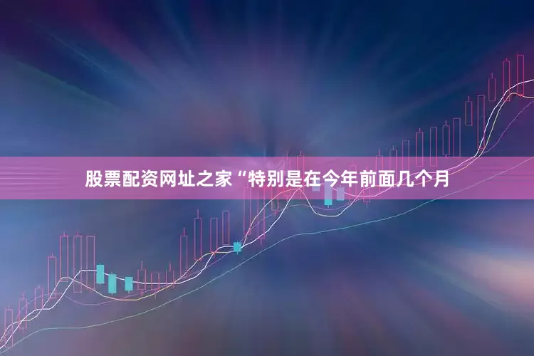 股票配资网址之家“特别是在今年前面几个月