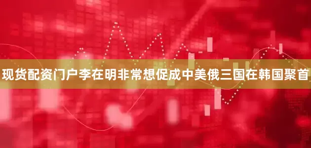 现货配资门户李在明非常想促成中美俄三国在韩国聚首