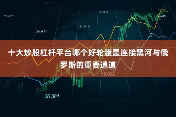 十大炒股杠杆平台哪个好轮渡是连接黑河与俄罗斯的重要通道