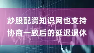 炒股配资知识网也支持协商一致后的延迟退休