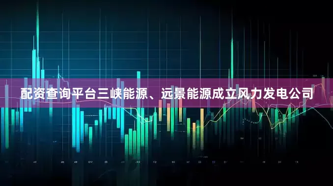 配资查询平台三峡能源、远景能源成立风力发电公司