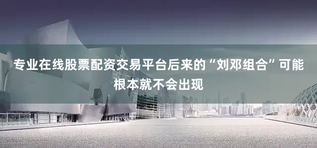 专业在线股票配资交易平台后来的“刘邓组合”可能根本就不会出现